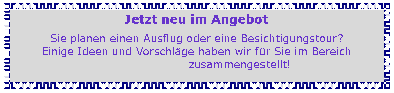 Textfeld: Jetzt neu im AngebotSie planen einen Ausflug oder eine Besichtigungstour?Einige Ideen und Vorschlge haben wir fr Sie im Bereich                                                                      zusammengestellt!