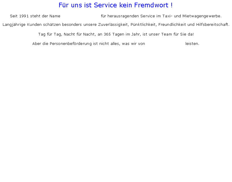 Textfeld: Fr uns ist Service kein Fremdwort !

Seit 1991 steht der Name                             fr herausragenden Service im Taxi- und Mietwagengewerbe.Langjhrige Kunden schtzen besonders unsere Zuverlssigkeit, Pnktlichkeit, Freundlichkeit und Hilfsbereitschaft.
Tag fr Tag, Nacht fr Nacht, an 365 Tagen im Jahr, ist unser Team fr Sie da! Aber die Personenbefrderung ist nicht alles, was wir von                             leisten.															